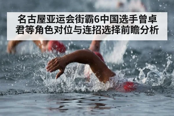 名古屋亚运会街霸6中国选手曾卓君等角色对位与连招选择前瞻分析