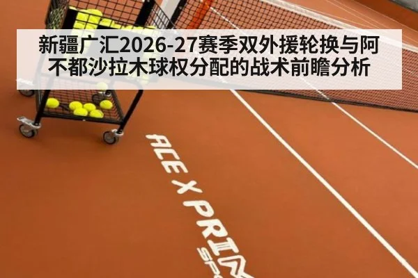 新疆广汇2026-27赛季双外援轮换与阿不都沙拉木球权分配的战术前瞻分析