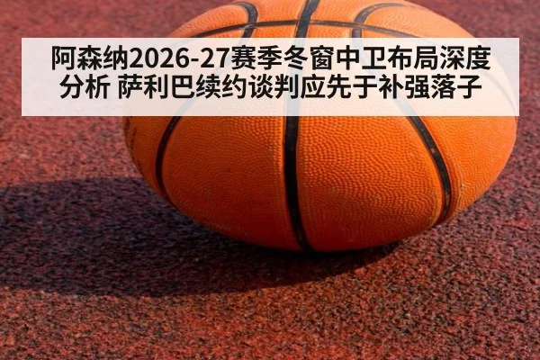 阿森纳2026-27赛季冬窗中卫布局深度分析 萨利巴续约谈判应先于补强落子